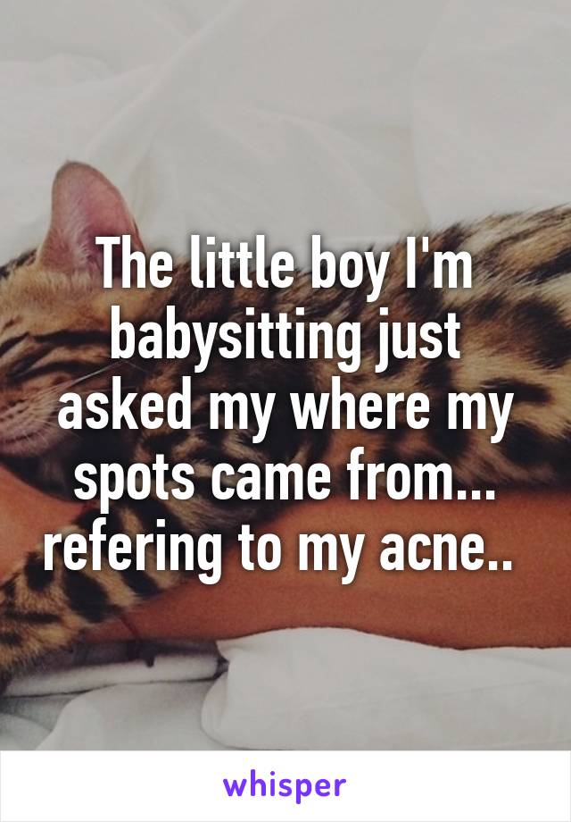 The little boy I'm babysitting just asked my where my spots came from... refering to my acne.. 