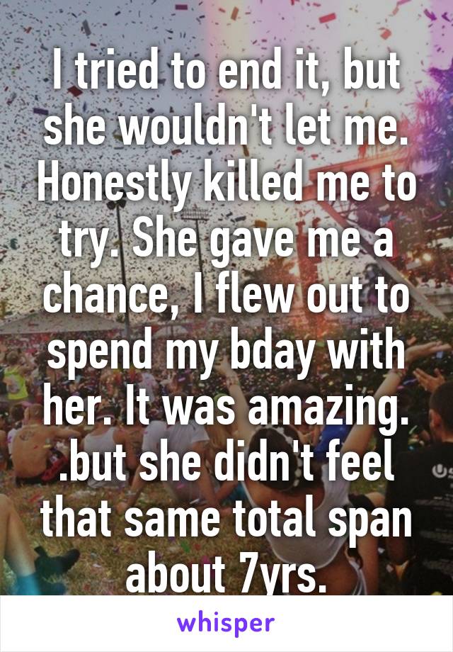 I tried to end it, but she wouldn't let me. Honestly killed me to try. She gave me a chance, I flew out to spend my bday with her. It was amazing. .but she didn't feel that same total span about 7yrs.