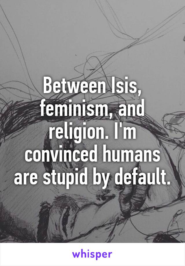 Between Isis, feminism, and religion. I'm convinced humans are stupid by default.