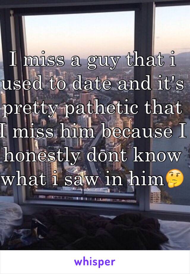 I miss a guy that i used to date and it's  pretty pathetic that I miss him because I honestly dont know what i saw in him🤔