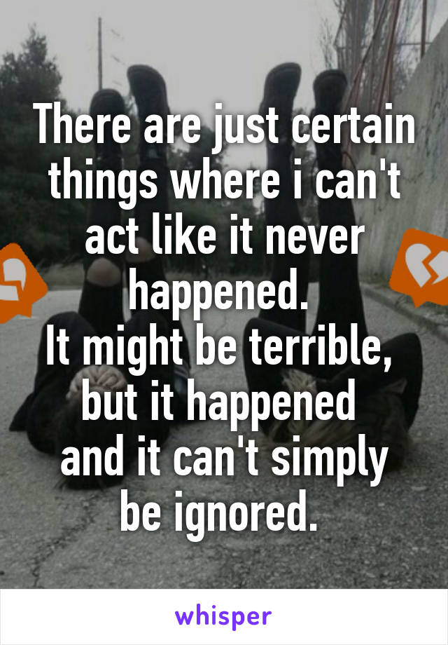 There are just certain things where i can't act like it never happened. 
It might be terrible, 
but it happened 
and it can't simply be ignored. 