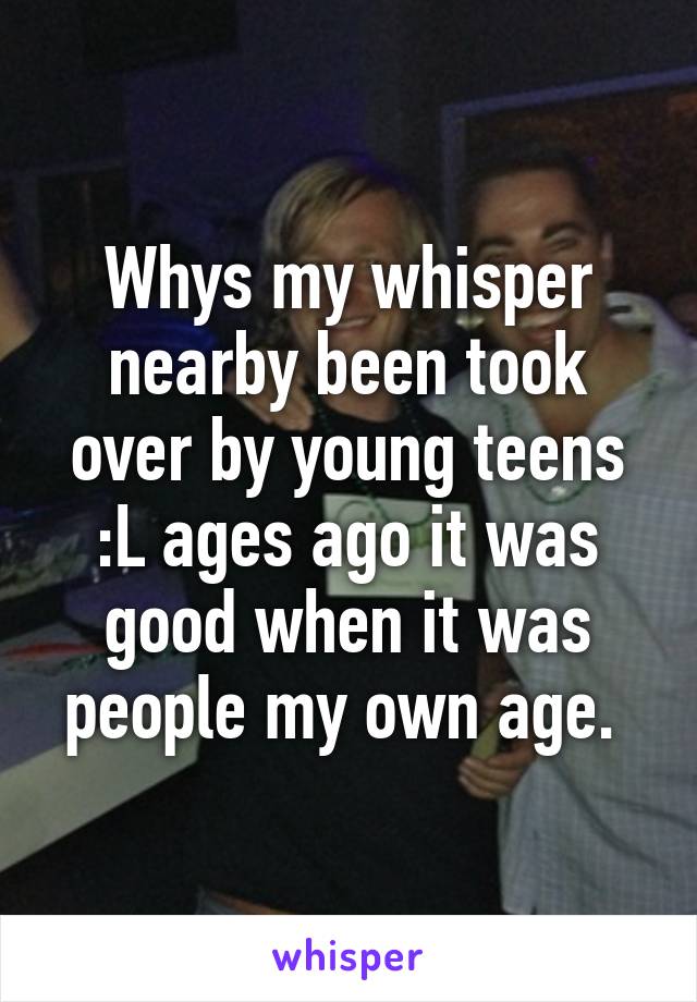 Whys my whisper nearby been took over by young teens :L ages ago it was good when it was people my own age. 