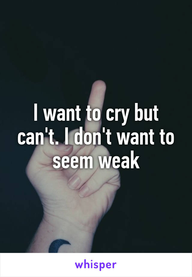 I want to cry but can't. I don't want to seem weak