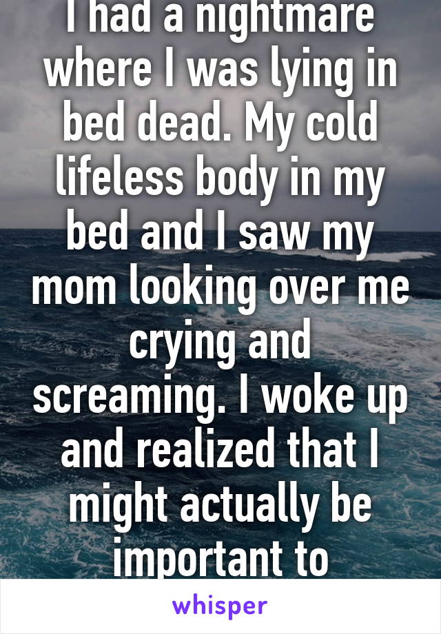 I had a nightmare where I was lying in bed dead. My cold lifeless body in my bed and I saw my mom looking over me crying and screaming. I woke up and realized that I might actually be important to someone...