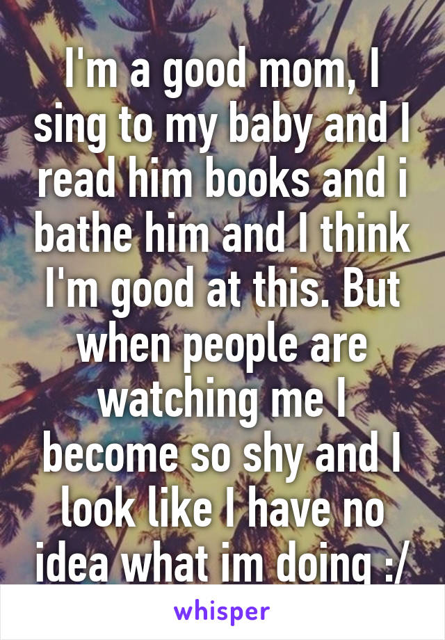 I'm a good mom, I sing to my baby and I read him books and i bathe him and I think I'm good at this. But when people are watching me I become so shy and I look like I have no idea what im doing :/