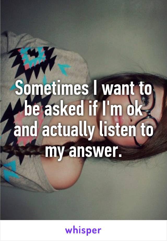 Sometimes I want to be asked if I'm ok and actually listen to my answer.