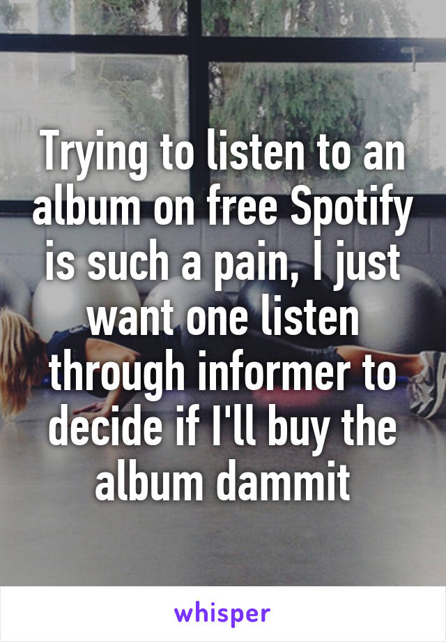 Trying to listen to an album on free Spotify is such a pain, I just want one listen through informer to decide if I'll buy the album dammit