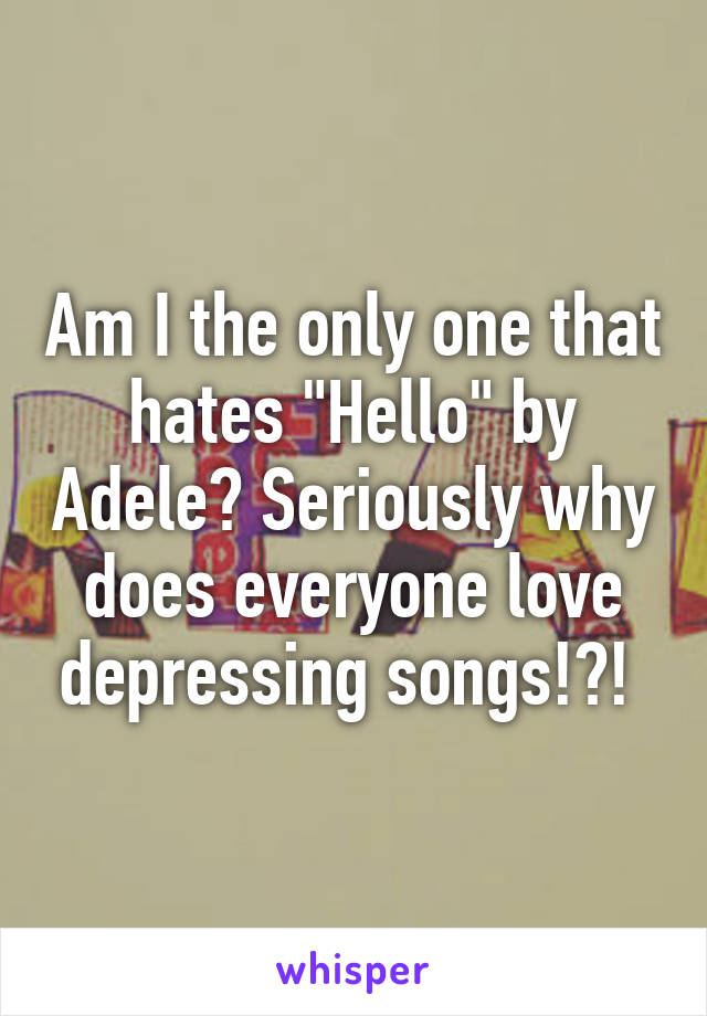 Am I the only one that hates "Hello" by Adele? Seriously why does everyone love depressing songs!?! 