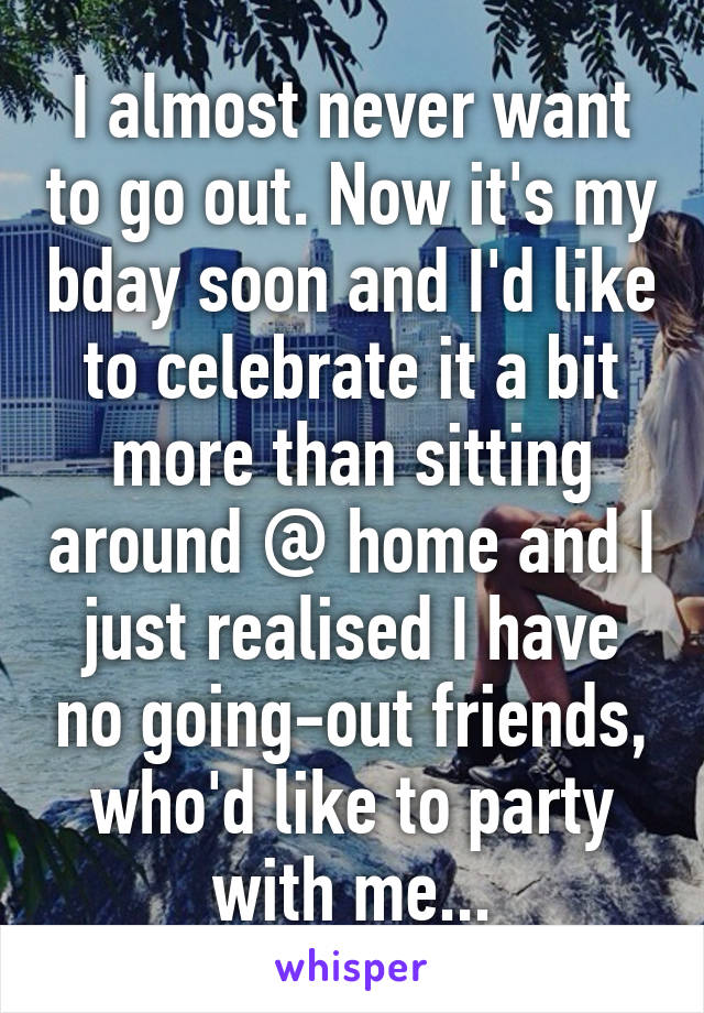 I almost never want to go out. Now it's my bday soon and I'd like to celebrate it a bit more than sitting around @ home and I just realised I have no going-out friends, who'd like to party with me...