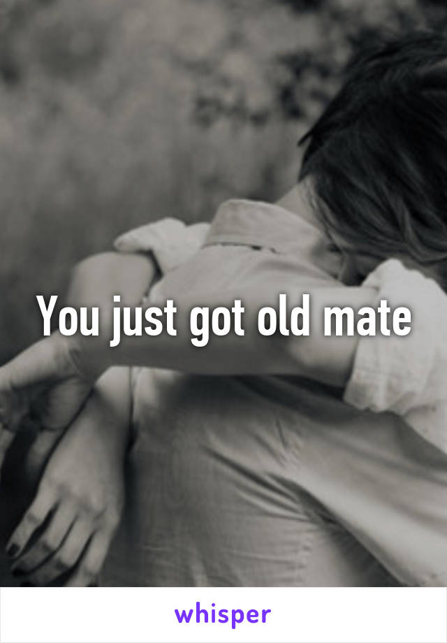 You just got old mate