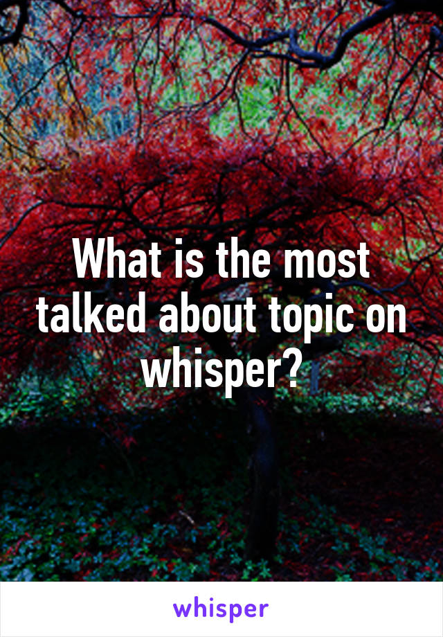 What is the most talked about topic on whisper?