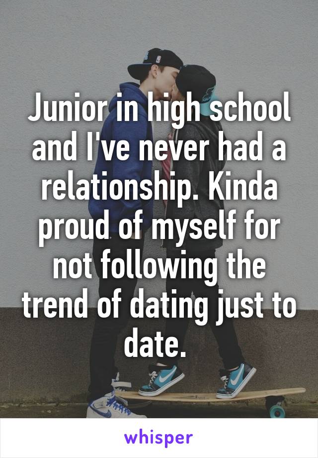 Junior in high school and I've never had a relationship. Kinda proud of myself for not following the trend of dating just to date. 