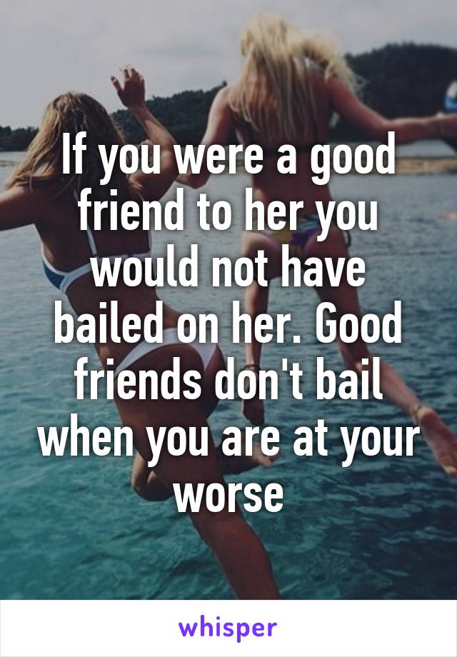 If you were a good friend to her you would not have bailed on her. Good friends don't bail when you are at your worse