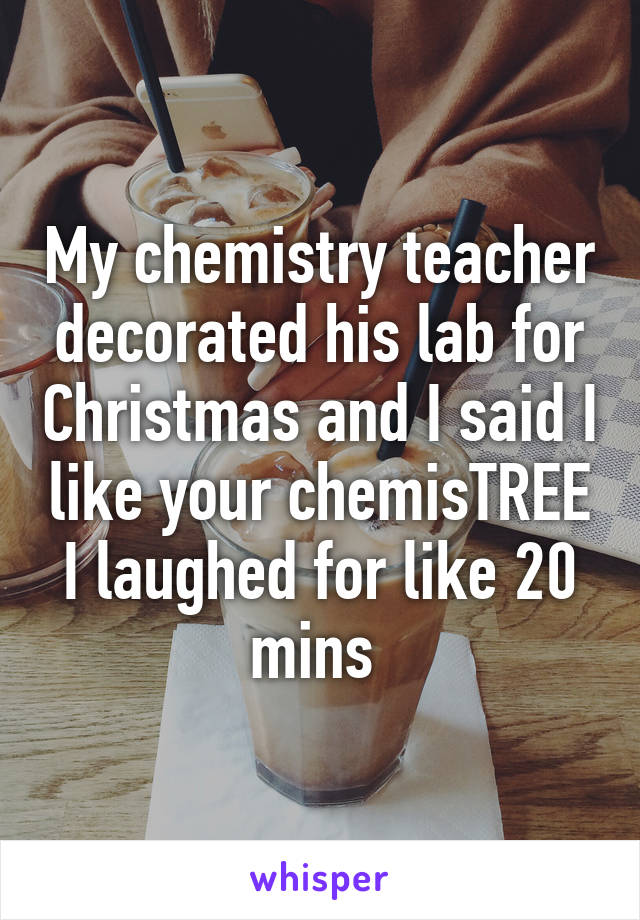 My chemistry teacher decorated his lab for Christmas and I said I like your chemisTREE I laughed for like 20 mins 