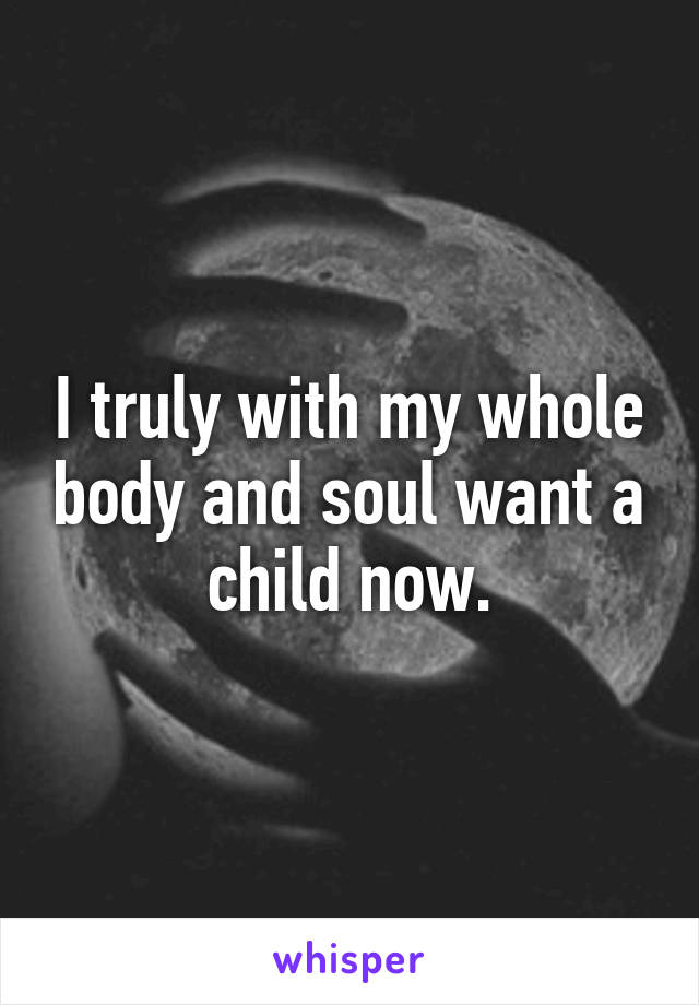 I truly with my whole body and soul want a child now.