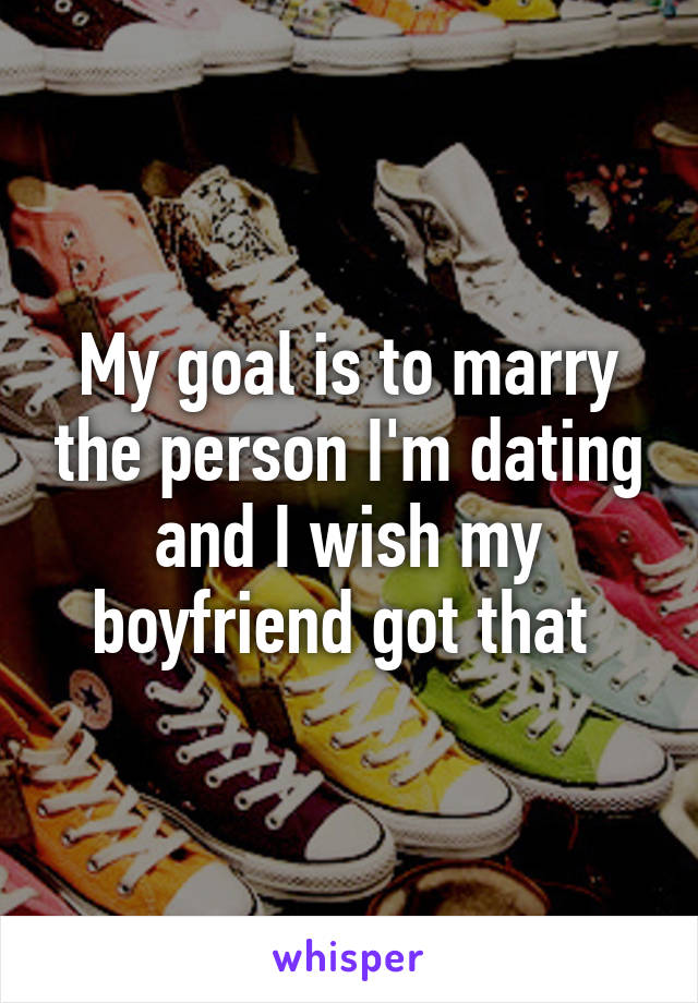 My goal is to marry the person I'm dating and I wish my boyfriend got that 