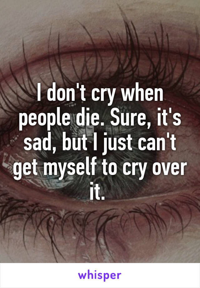 I don't cry when people die. Sure, it's sad, but I just can't get myself to cry over it. 