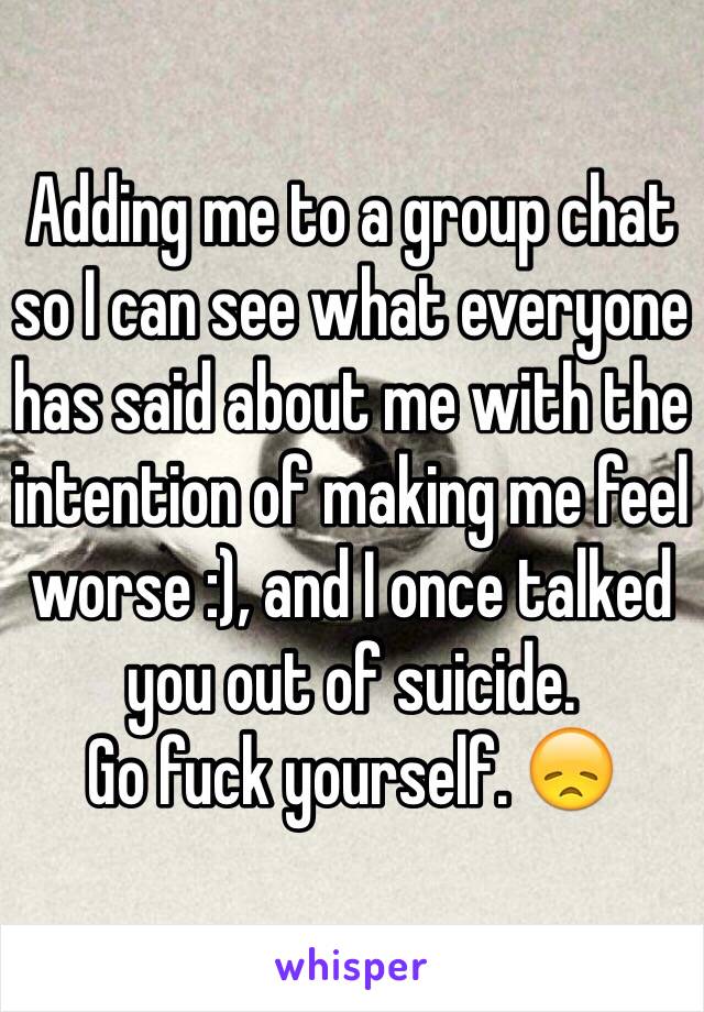 Adding me to a group chat so I can see what everyone has said about me with the intention of making me feel worse :), and I once talked you out of suicide. 
Go fuck yourself. 😞