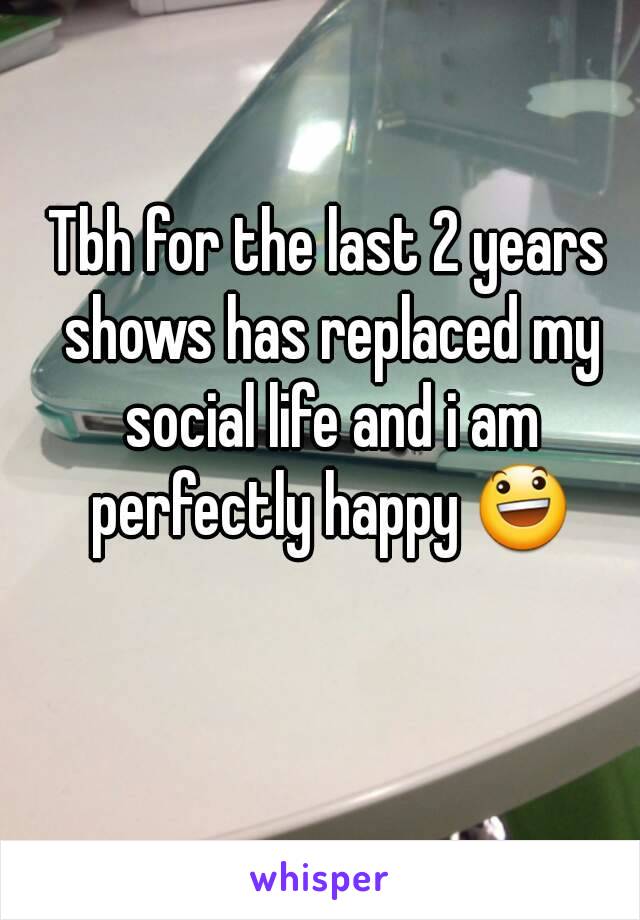 Tbh for the last 2 years shows has replaced my social life and i am perfectly happy 😃