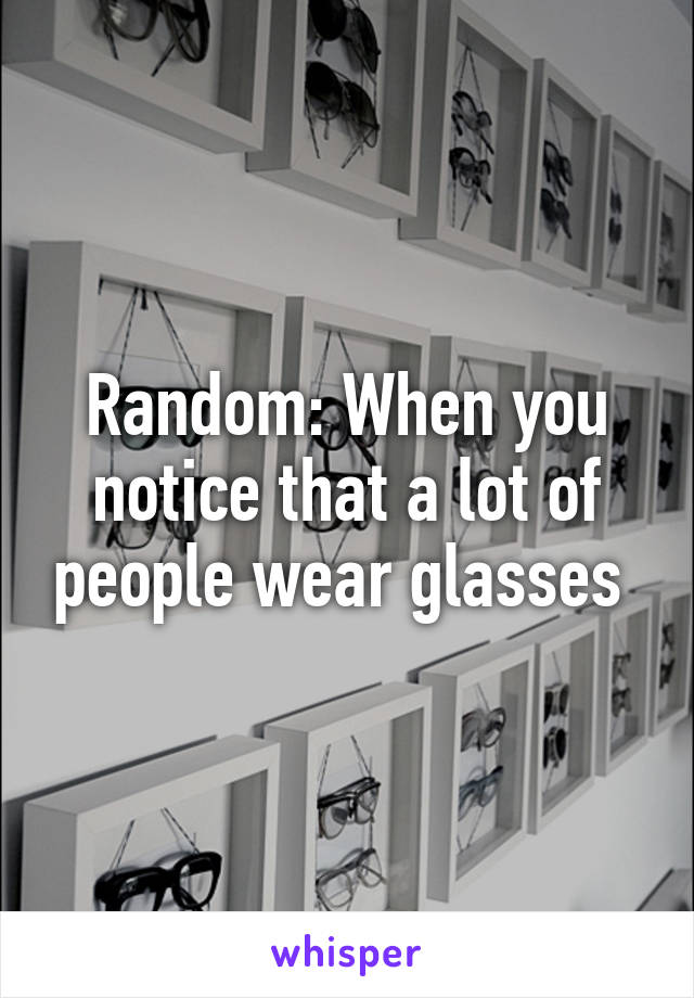 Random: When you notice that a lot of people wear glasses 