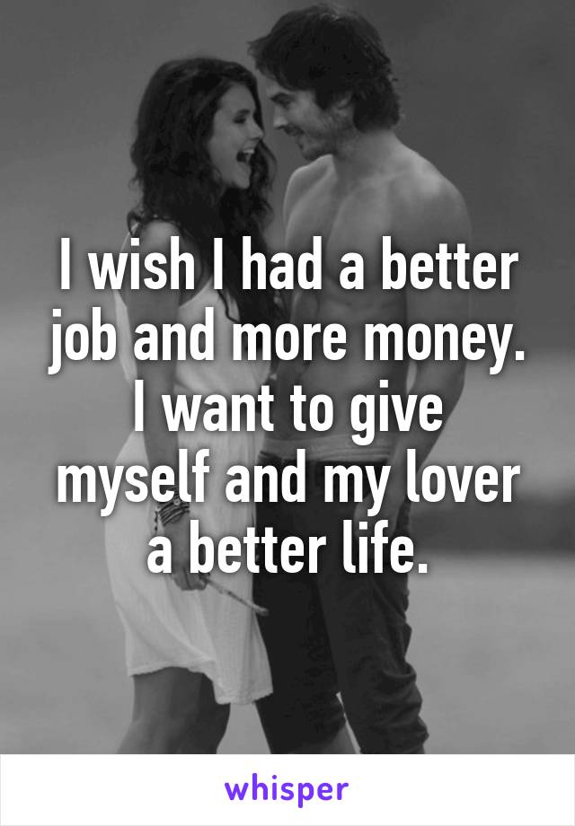 I wish I had a better job and more money.
I want to give myself and my lover a better life.