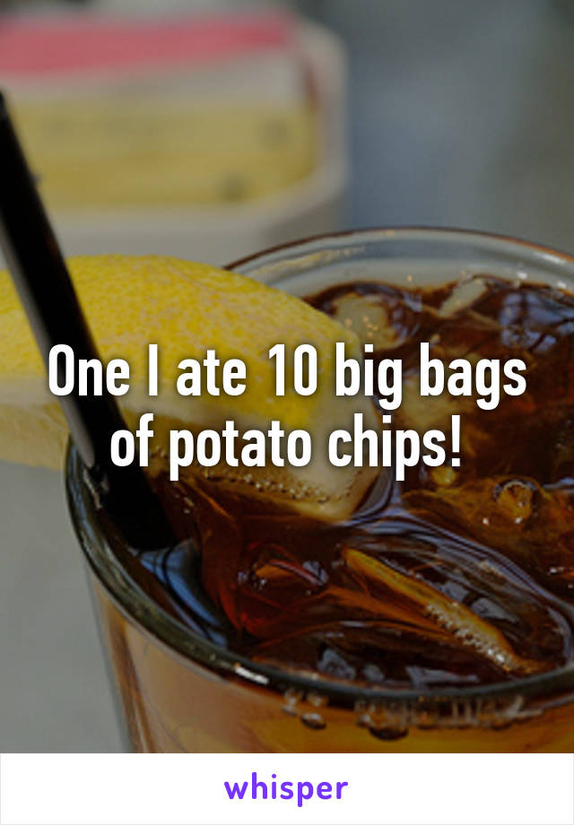 One I ate 10 big bags of potato chips!