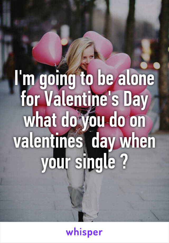 I'm going to be alone for Valentine's Day what do you do on valentines  day when your single ?