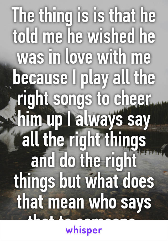 The thing is is that he told me he wished he was in love with me because I play all the right songs to cheer him up I always say all the right things and do the right things but what does that mean who says that to someone 