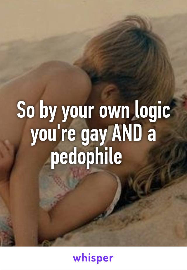 So by your own logic you're gay AND a pedophile   