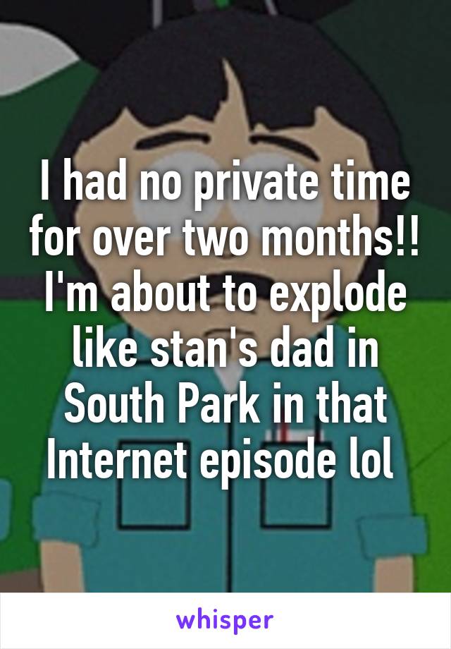 I had no private time for over two months!! I'm about to explode like stan's dad in South Park in that Internet episode lol 