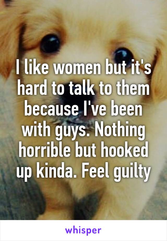 I like women but it's hard to talk to them because I've been with guys. Nothing horrible but hooked up kinda. Feel guilty