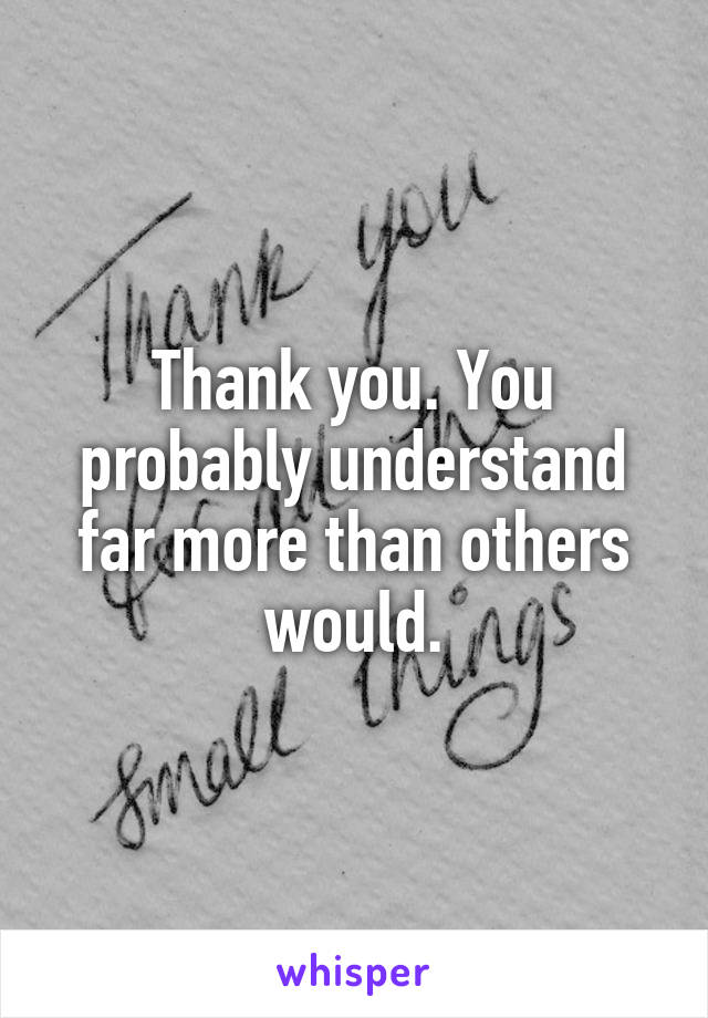 Thank you. You probably understand far more than others would.