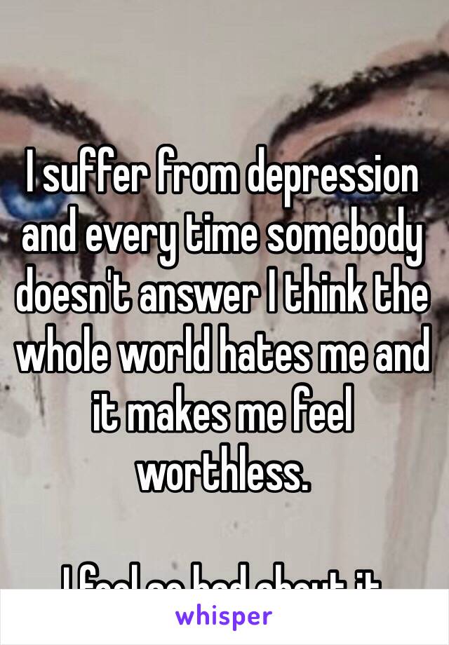 I suffer from depression and every time somebody doesn't answer I think the whole world hates me and it makes me feel worthless.

I feel so bad about it