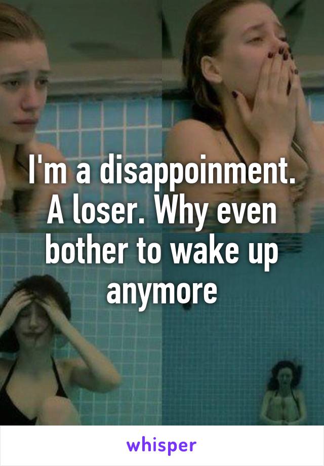 I'm a disappoinment. A loser. Why even bother to wake up anymore