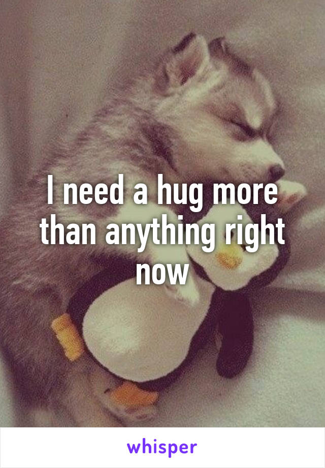 I need a hug more than anything right now