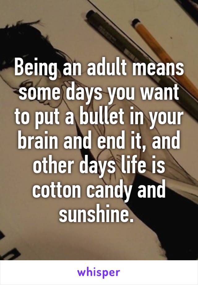 Being an adult means some days you want to put a bullet in your brain and end it, and other days life is cotton candy and sunshine. 