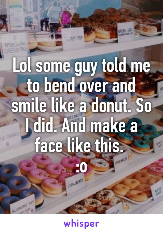 Lol some guy told me to bend over and smile like a donut. So I did. And make a face like this. 
:o