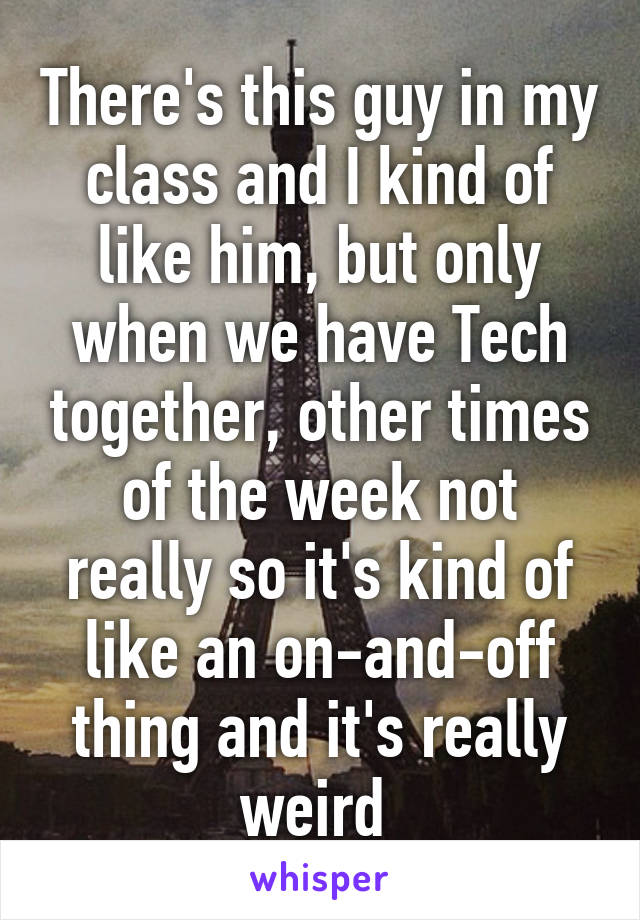 There's this guy in my class and I kind of like him, but only when we have Tech together, other times of the week not really so it's kind of like an on-and-off thing and it's really weird 