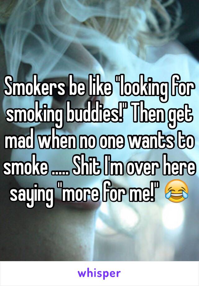 Smokers be like "looking for smoking buddies!" Then get mad when no one wants to smoke ..... Shit I'm over here saying "more for me!" 😂