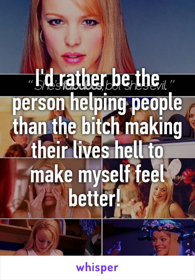 I'd rather be the person helping people than the bitch making their lives hell to make myself feel better! 