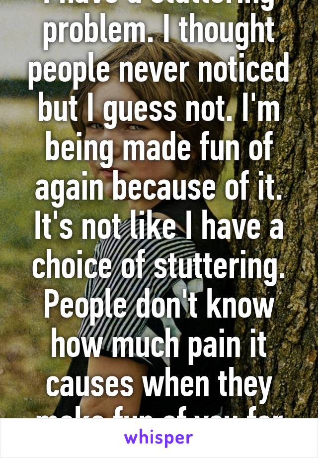 I have a stuttering problem. I thought people never noticed but I guess not. I'm being made fun of again because of it. It's not like I have a choice of stuttering. People don't know how much pain it causes when they make fun of you for it. 