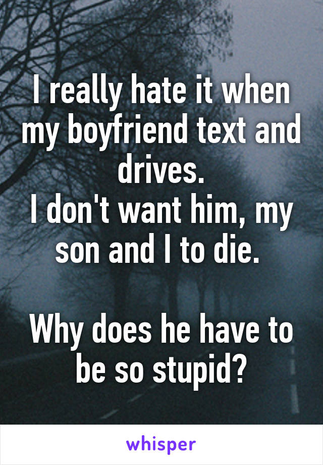 I really hate it when my boyfriend text and drives.
I don't want him, my son and I to die. 

Why does he have to be so stupid?