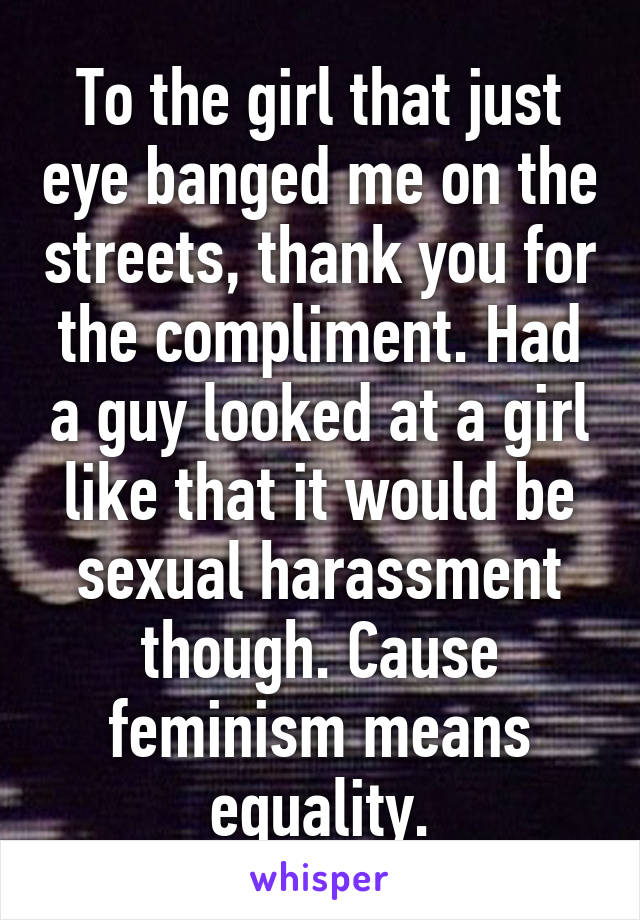 To the girl that just eye banged me on the streets, thank you for the compliment. Had a guy looked at a girl like that it would be sexual harassment though. Cause feminism means equality.