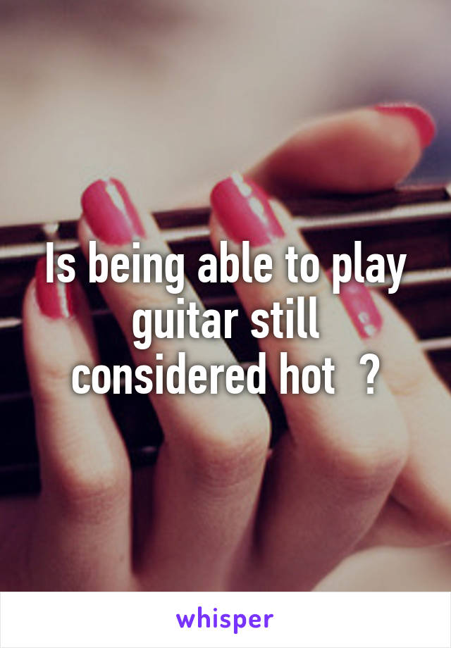 Is being able to play guitar still considered hot  ?