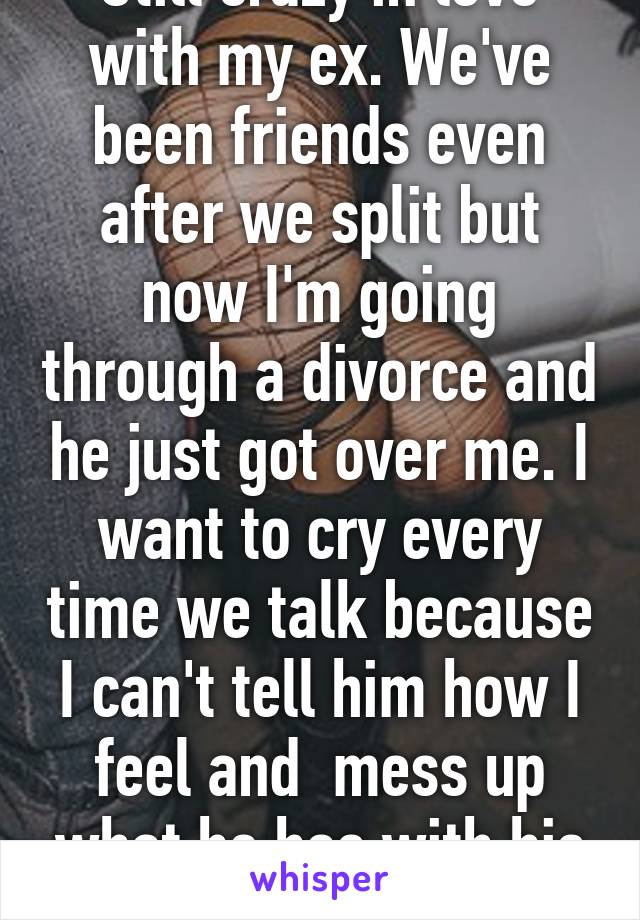 Still crazy in love with my ex. We've been friends even after we split but now I'm going through a divorce and he just got over me. I want to cry every time we talk because I can't tell him how I feel and  mess up what he has with his new gf. 