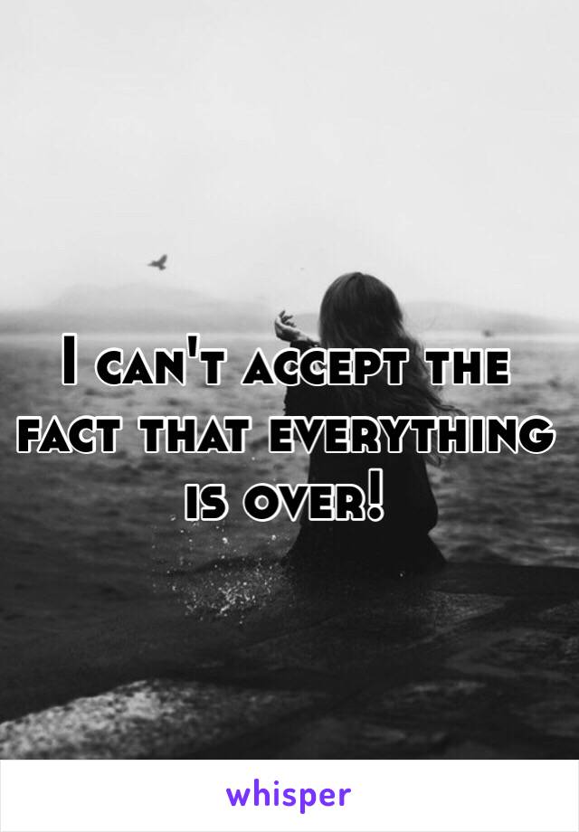 I can't accept the fact that everything is over!  