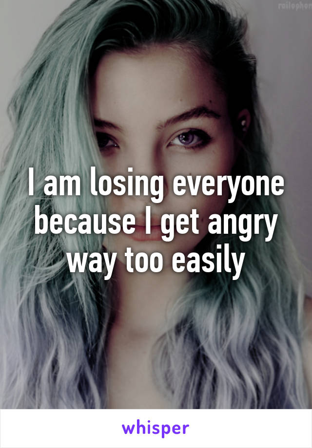 I am losing everyone because I get angry way too easily