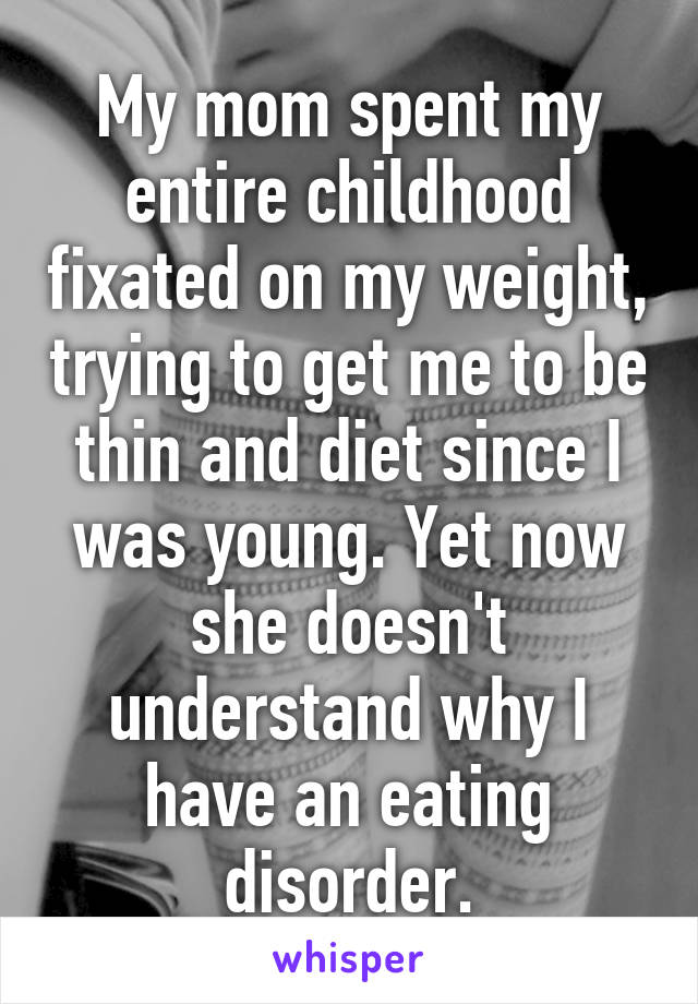 My mom spent my entire childhood fixated on my weight, trying to get me to be thin and diet since I was young. Yet now she doesn't understand why I have an eating disorder.