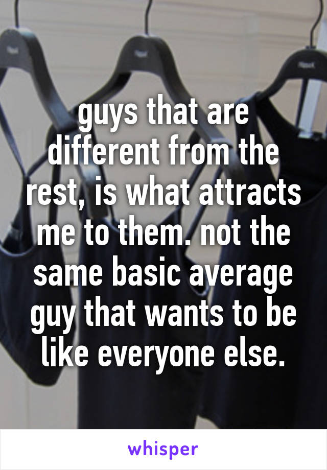 guys that are different from the rest, is what attracts me to them. not the same basic average guy that wants to be like everyone else.