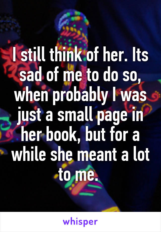 I still think of her. Its sad of me to do so, when probably I was just a small page in her book, but for a while she meant a lot to me. 